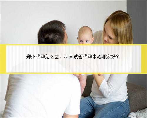 郑州代孕怎么去，河南试管代孕中心哪家好？