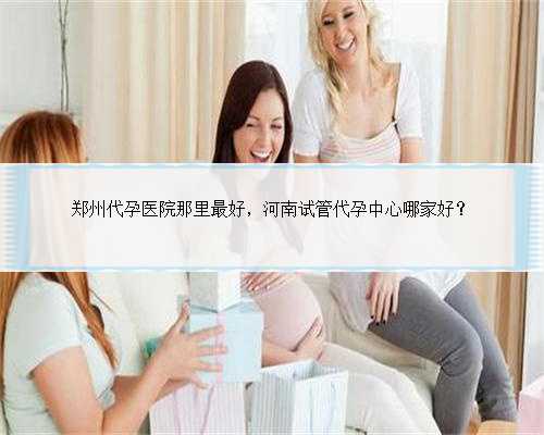 郑州代孕医院那里最好，河南试管代孕中心哪家好？