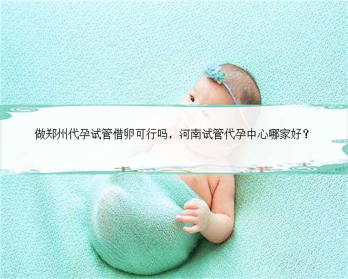做郑州代孕试管借卵可行吗，河南试管代孕中心哪家好？