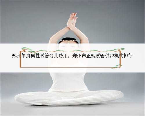 郑州单身男性试管婴儿费用，郑州市正规试管供卵机构排行