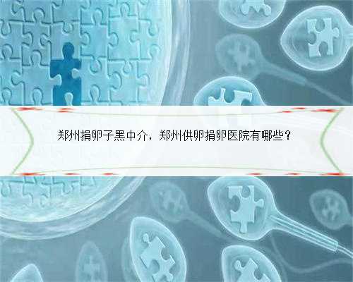 郑州捐卵子黑中介，郑州供卵捐卵医院有哪些？