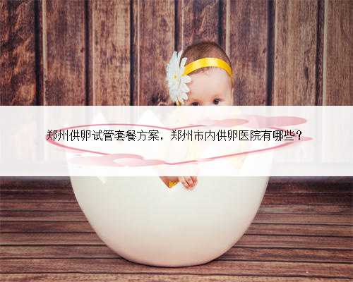 郑州供卵试管套餐方案，郑州市内供卵医院有哪些？