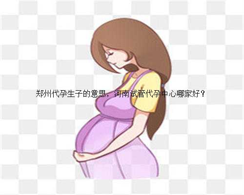 郑州代孕生子的意思，河南试管代孕中心哪家好？