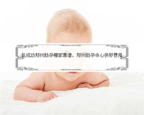 包成功郑州助孕哪家靠谱，郑州助孕中心供卵费用