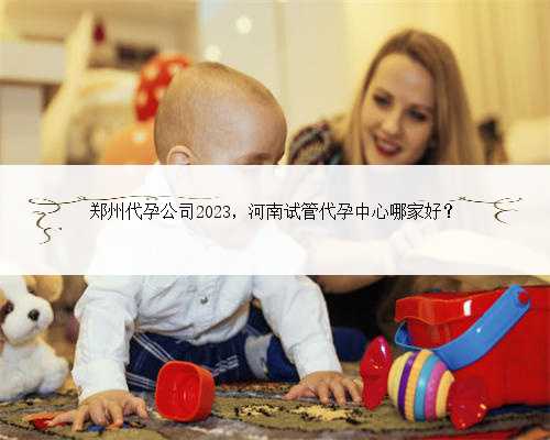 郑州代孕公司2023，河南试管代孕中心哪家好？