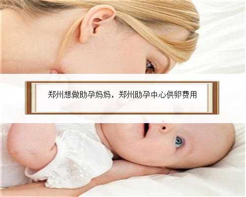郑州想做助孕妈妈，郑州助孕中心供卵费用