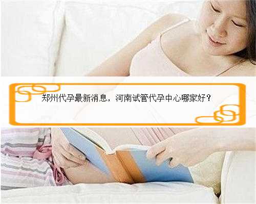 郑州代孕最新消息，河南试管代孕中心哪家好？