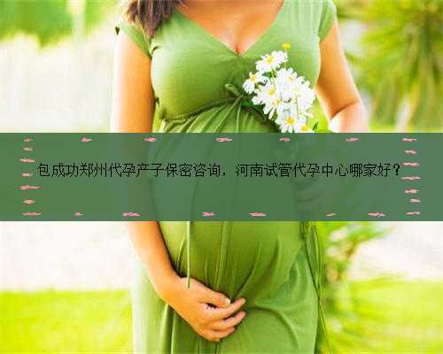 包成功郑州代孕产子保密咨询，河南试管代孕中心哪家好？