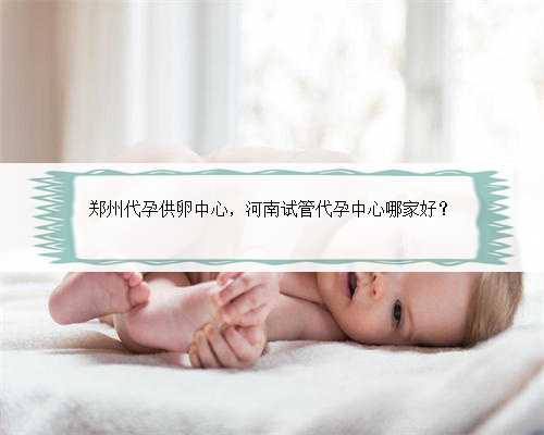 郑州代孕供卵中心，河南试管代孕中心哪家好？