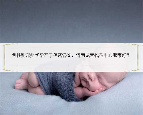 包性别郑州代孕产子保密咨询，河南试管代孕中心哪家好？