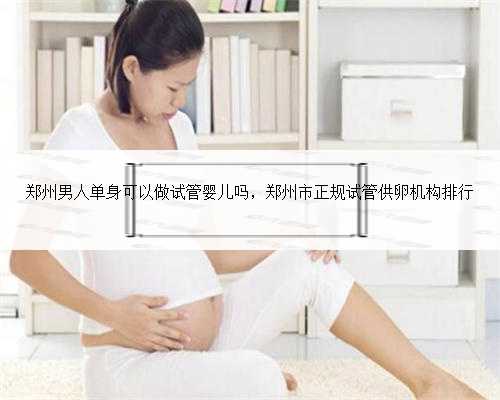 郑州男人单身可以做试管婴儿吗，郑州市正规试管供卵机构排行