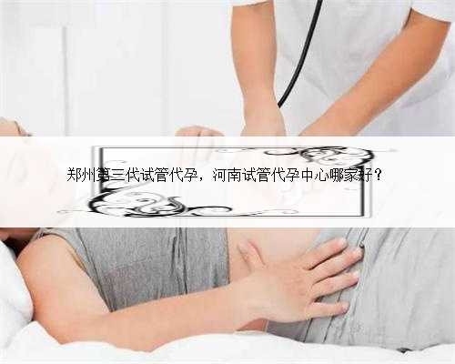 郑州第三代试管代孕，河南试管代孕中心哪家好？