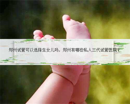 郑州试管可以选择生女儿吗，郑州有哪些私人三代试管医院？