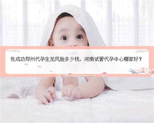 包成功郑州代孕生龙凤胎多少钱，河南试管代孕中心哪家好？