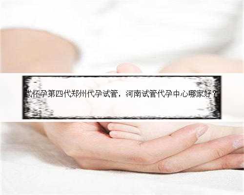 代怀孕第四代郑州代孕试管，河南试管代孕中心哪家好？