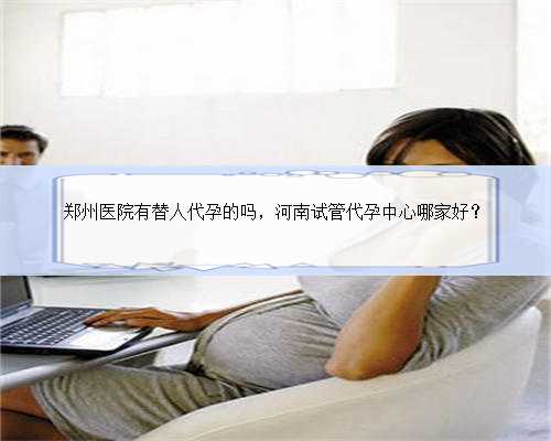 郑州医院有替人代孕的吗，河南试管代孕中心哪家好？
