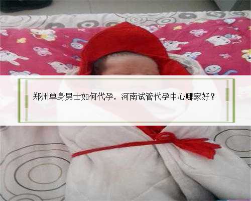 郑州单身男士如何代孕，河南试管代孕中心哪家好？