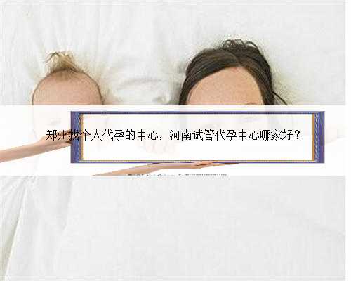 郑州找个人代孕的中心，河南试管代孕中心哪家好？