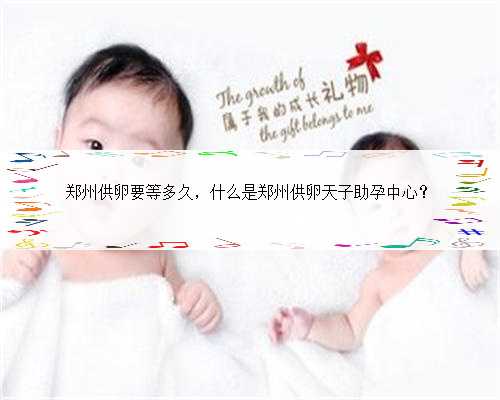 郑州供卵要等多久，什么是郑州供卵天子助孕中心？