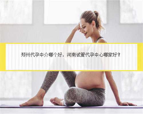 郑州代孕中介哪个好，河南试管代孕中心哪家好？