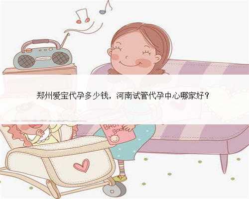 郑州爱宝代孕多少钱，河南试管代孕中心哪家好？