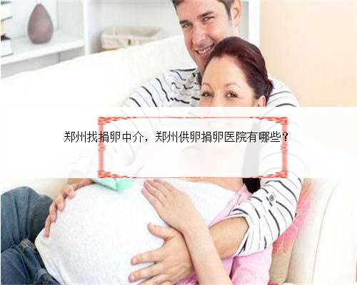 郑州找捐卵中介，郑州供卵捐卵医院有哪些？