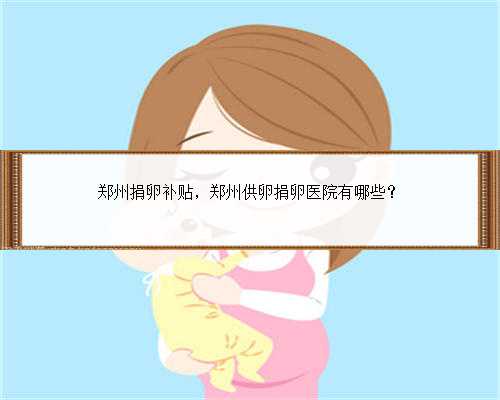 郑州捐卵补贴，郑州供卵捐卵医院有哪些？