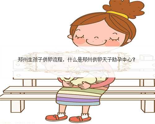 郑州生孩子供卵流程，什么是郑州供卵天子助孕中心？
