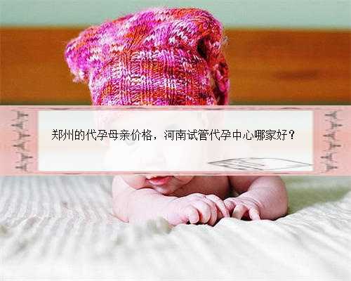 郑州的代孕母亲价格，河南试管代孕中心哪家好？