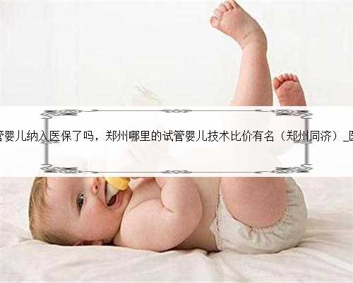 郑州试管婴儿纳入医保了吗，郑州哪里的试管婴儿技术比价有名（郑州同济）