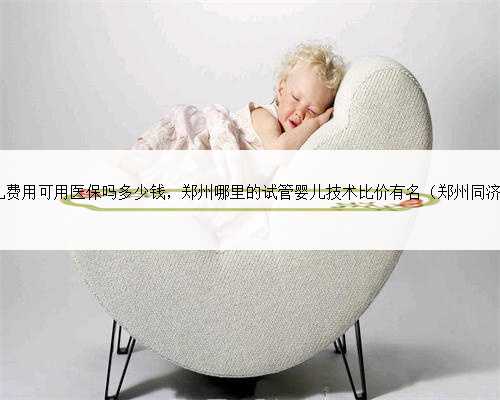 郑州试管婴儿费用可用医保吗多少钱，郑州哪里的试管婴儿技术比价有名（郑州