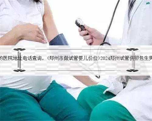 郑州有供卵的医院地址电话查询，(郑州市做试管婴儿价位)2024郑州试管供卵包生