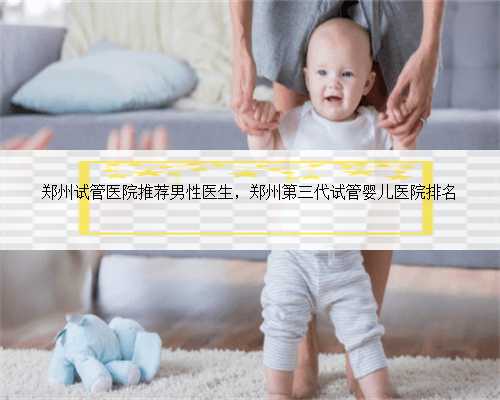 郑州试管医院推荐男性医生，郑州第三代试管婴儿医院排名