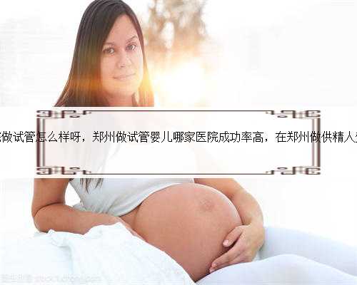 郑州第三附属医院做试管怎么样呀，郑州做试管婴儿哪家医院成功率高，在郑州