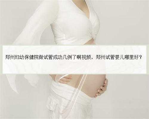 郑州妇幼保健院做试管成功几例了啊视频，郑州试管婴儿哪里好？
