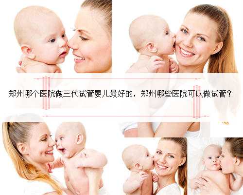 郑州哪个医院做三代试管婴儿最好的，郑州哪些医院可以做试管？