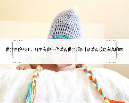 供卵医院郑州，哪里有做三代试管供卵,郑州做试管成功率高的医